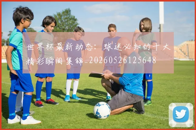 世界杯最新动态:球迷必知的十大精彩瞬间集锦_20260526125648