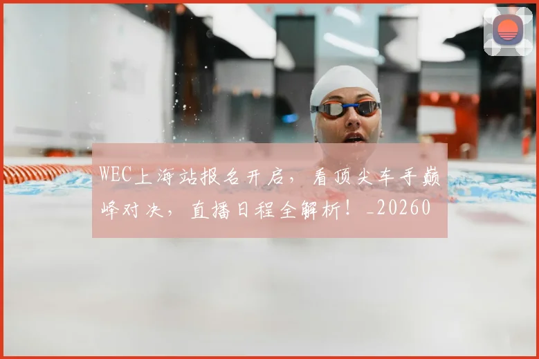 WEC上海站报名开启，看顶尖车手巅峰对决，直播日程全解析！_20260702172459