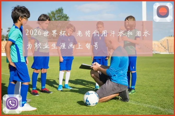 2026世界杯,老将们用汗水和泪水为职业生涯画上句号