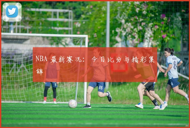NBA 最新赛况:今日比分与精彩集锦