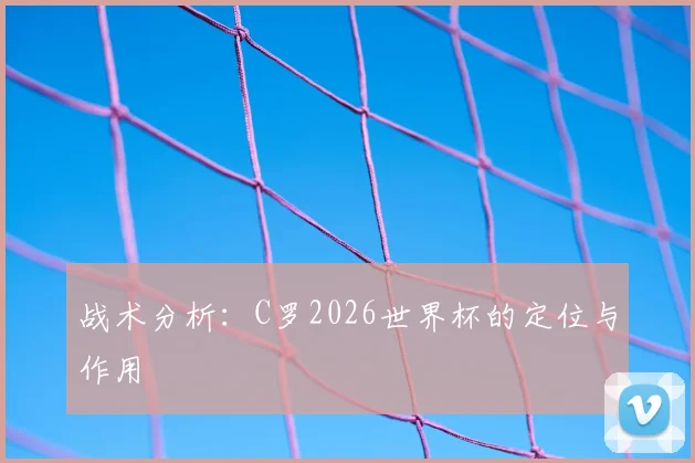 战术分析：C罗2026世界杯的定位与作用