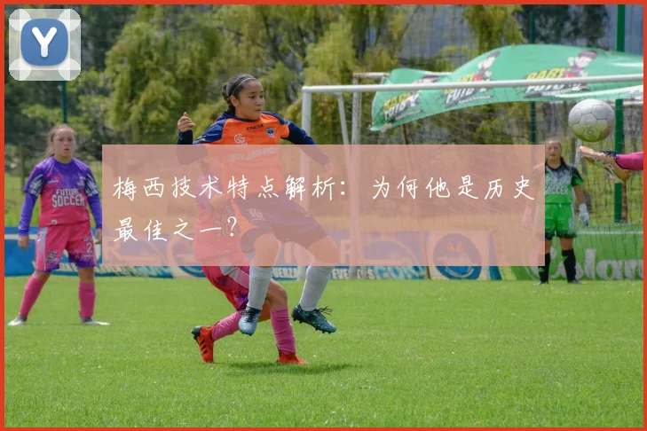 梅西技术特点解析：为何他是历史最佳之一？