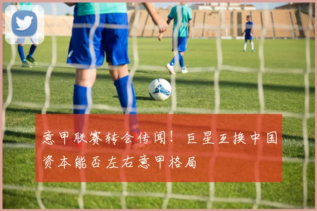 意甲联赛转会传闻!巨星互换中国资本能否左右意甲格局