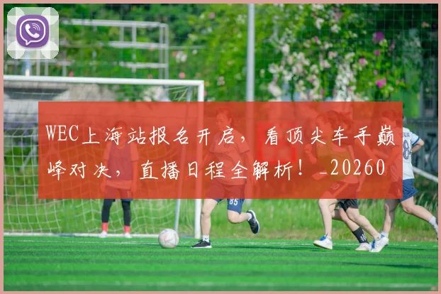 WEC上海站报名开启,看顶尖车手巅峰对决,直播日程全解析!_20260702172459