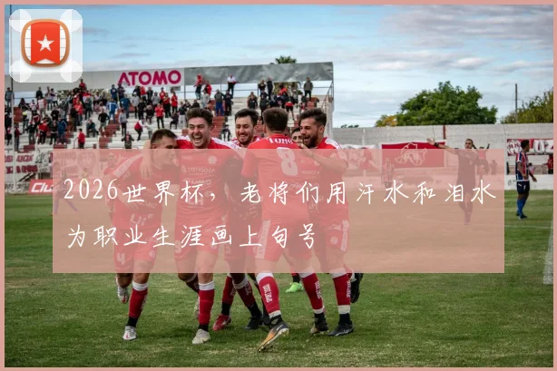 2026世界杯，老将们用汗水和泪水为职业生涯画上句号