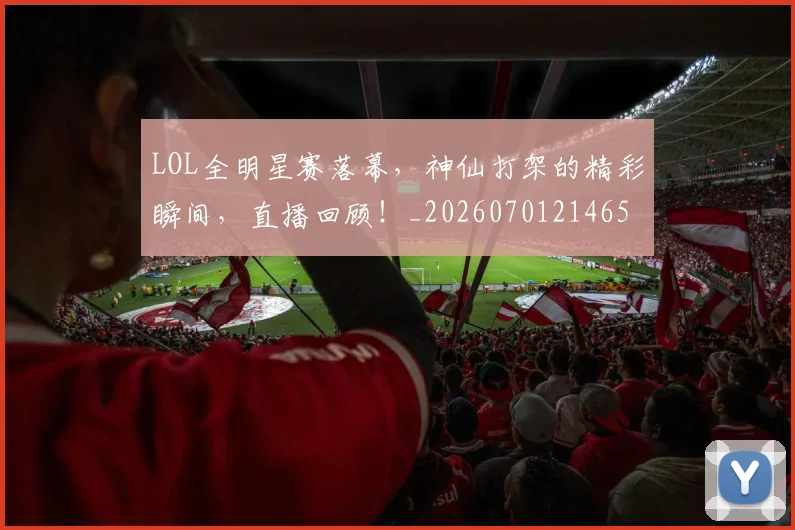 LOL全明星赛落幕,神仙打架的精彩瞬间,直播回顾!_20260701214650