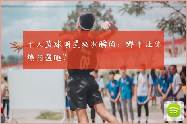 十大篮球明星经典瞬间，哪个让你热泪盈眶？
