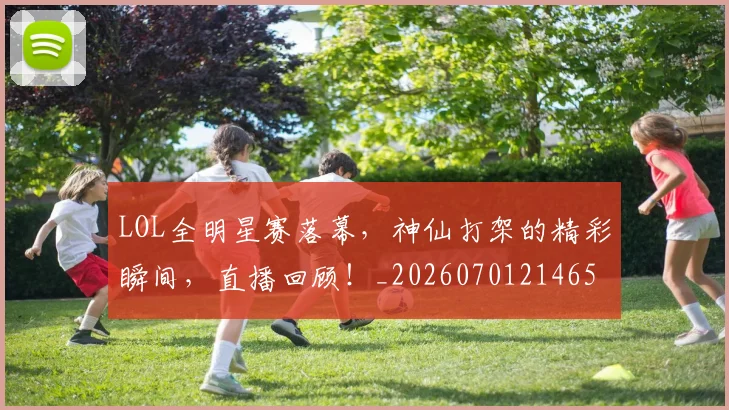 LOL全明星赛落幕，神仙打架的精彩瞬间，直播回顾！_20260701214650