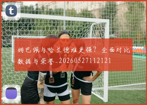 姆巴佩与哈兰德谁更强？全面对比数据与荣誉_20260527112121