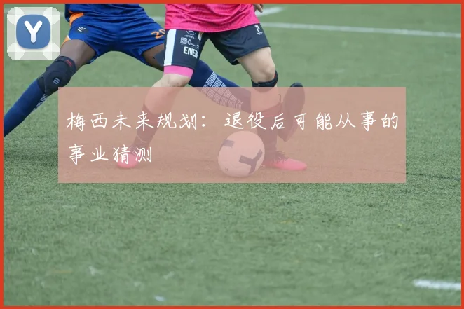 梅西未来规划：退役后可能从事的事业猜测