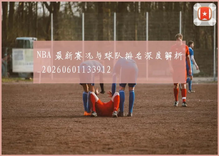 NBA 最新赛况与球队排名深度解析_20260601133912