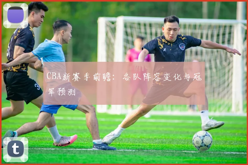 CBA新赛季前瞻：各队阵容变化与冠军预测