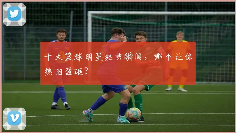 十大篮球明星经典瞬间，哪个让你热泪盈眶？