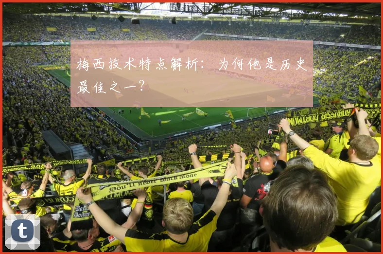 梅西技术特点解析：为何他是历史最佳之一？