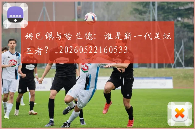 姆巴佩与哈兰德：谁是新一代足坛王者？_20260522160533