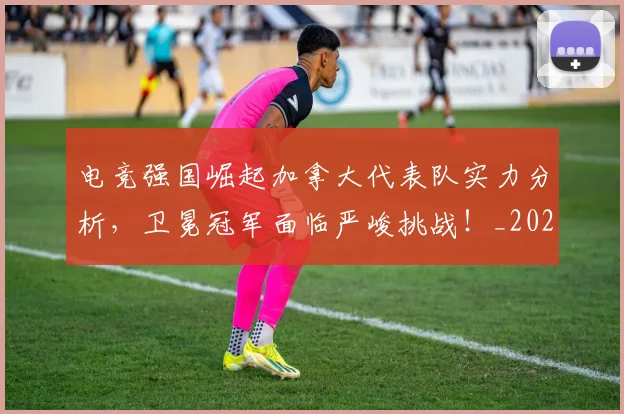 电竞强国崛起加拿大代表队实力分析,卫冕冠军面临严峻挑战!_20260710003414