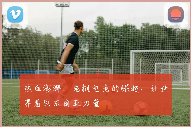 热血澎湃！老挝电竞的崛起，让世界看到东南亚力量