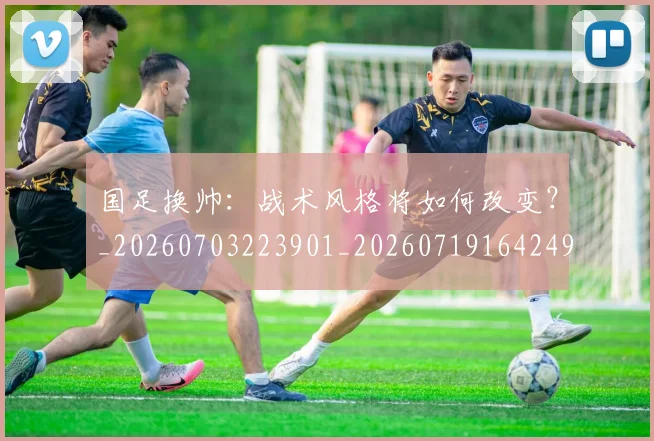 国足换帅：战术风格将如何改变？_20260703223901_20260719164249