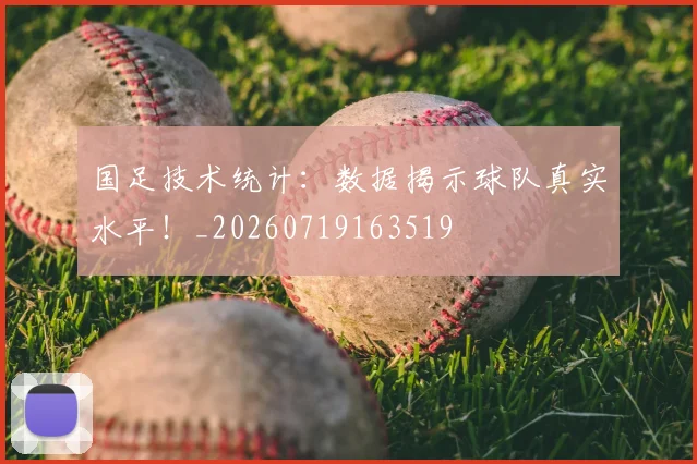国足技术统计:数据揭示球队真实水平!_20260719163519