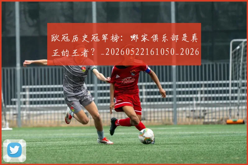 欧冠历史冠军榜：哪家俱乐部是真正的王者？_20260522161050_20260707150543