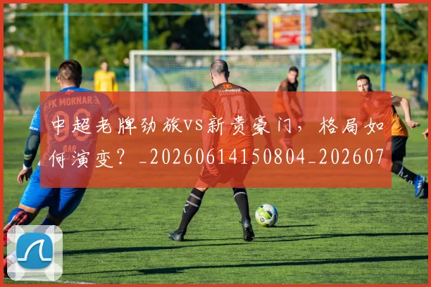 中超老牌劲旅vs新贵豪门,格局如何演变?_20260614150804_20260703205108_20260716190725