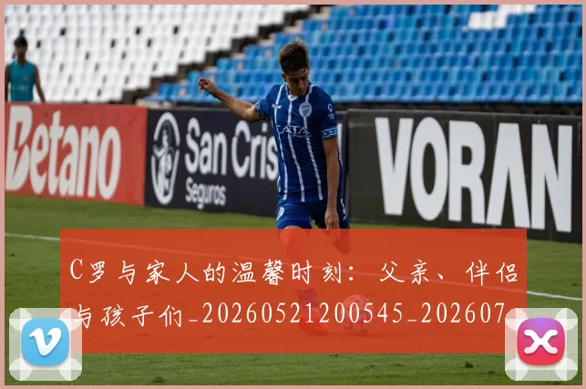 C罗与家人的温馨时刻：父亲、伴侣与孩子们_20260521200545_20260702194443_20260712050859