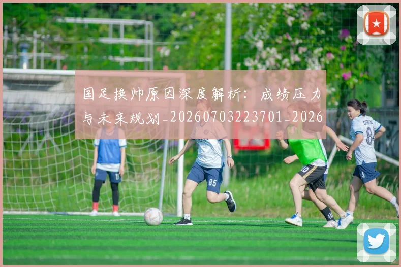 国足换帅原因深度解析:成绩压力与未来规划_20260703223701_20260720181049