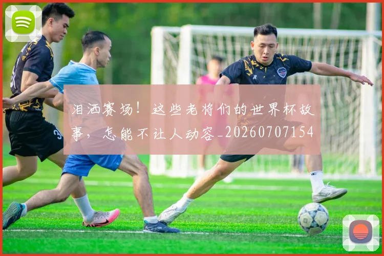 泪洒赛场！这些老将们的世界杯故事，怎能不让人动容_20260707154252_20260801173833