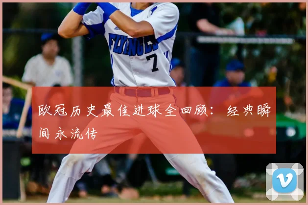 欧冠历史最佳进球全回顾:经典瞬间永流传