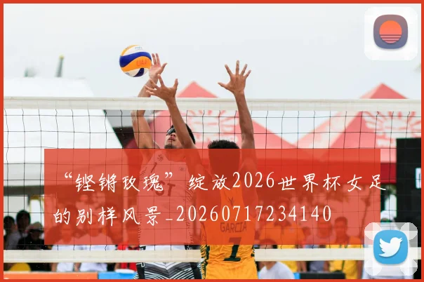 “铿锵玫瑰”绽放2026世界杯女足的别样风景_20260717234140