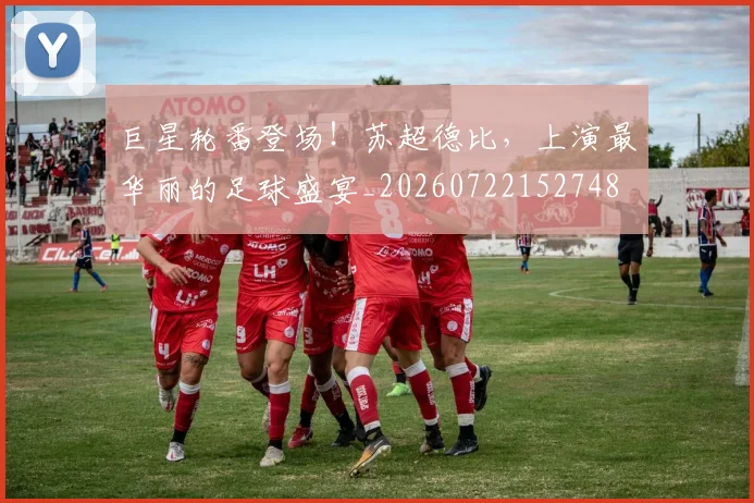 巨星轮番登场！苏超德比，上演最华丽的足球盛宴_20260722152748