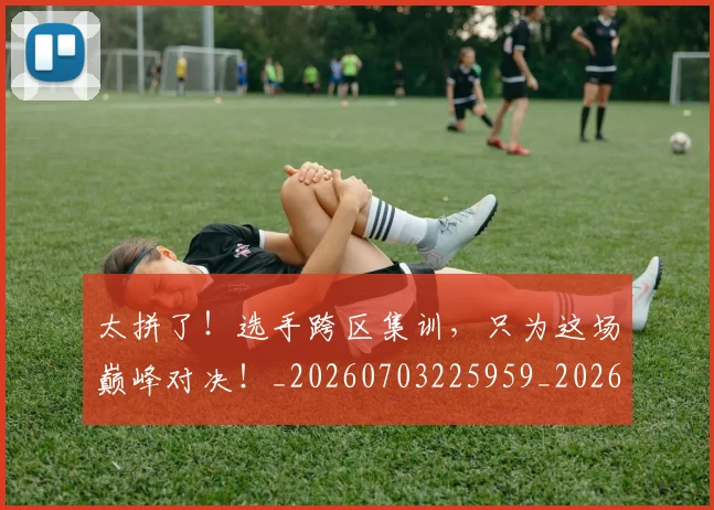 太拼了！选手跨区集训，只为这场巅峰对决！_20260703225959_20260719172437