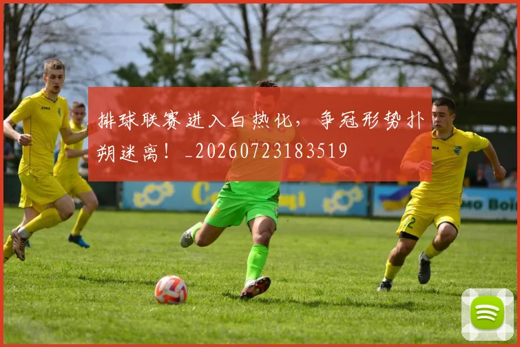 排球联赛进入白热化，争冠形势扑朔迷离！_20260723183519
