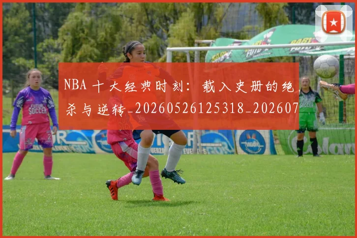 NBA 十大经典时刻：载入史册的绝杀与逆转_20260526125318_20260714203807