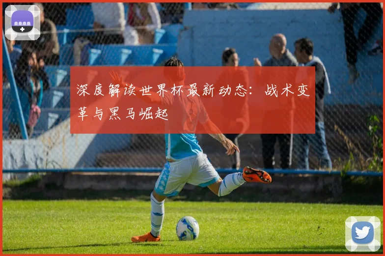 深度解读世界杯最新动态:战术变革与黑马崛起