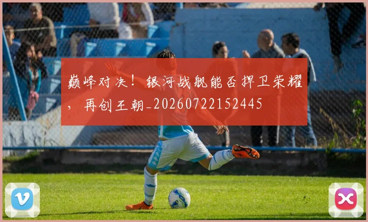 巅峰对决！银河战舰能否捍卫荣耀，再创王朝_20260722152445