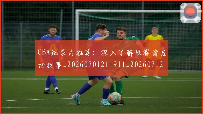 CBA纪录片推荐:深入了解联赛背后的故事_20260701211911_20260712050219