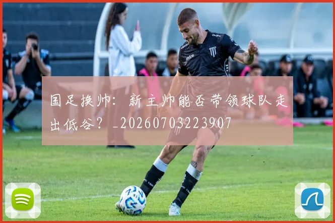 国足换帅:新主帅能否带领球队走出低谷?_20260703223907