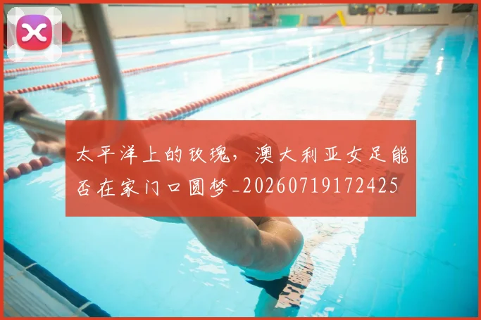 太平洋上的玫瑰，澳大利亚女足能否在家门口圆梦_20260719172425
