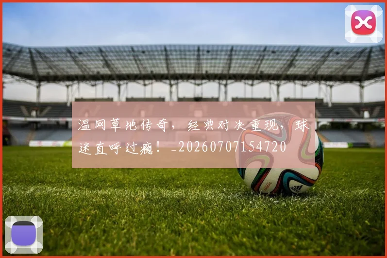 温网草地传奇,经典对决重现,球迷直呼过瘾!_20260707154720