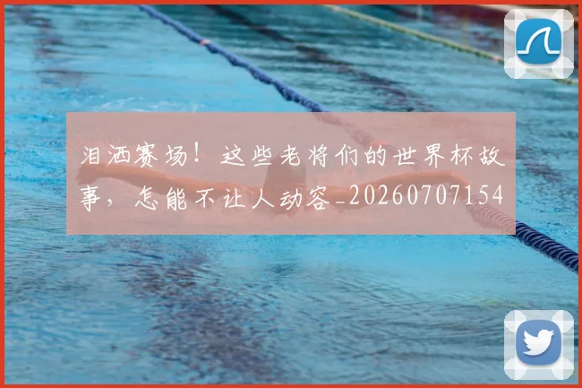 泪洒赛场!这些老将们的世界杯故事,怎能不让人动容_20260707154252_20260801173833