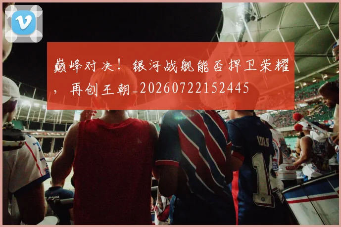 巅峰对决！银河战舰能否捍卫荣耀，再创王朝_20260722152445