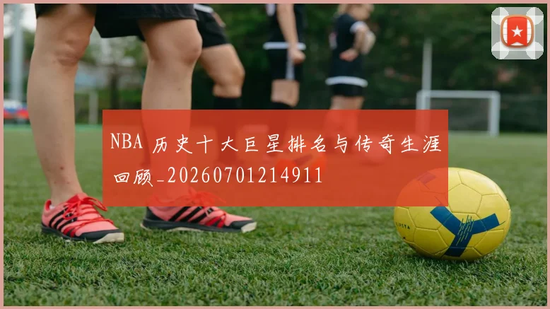 NBA 历史十大巨星排名与传奇生涯回顾_20260701214911