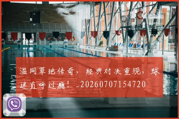 温网草地传奇,经典对决重现,球迷直呼过瘾!_20260707154720