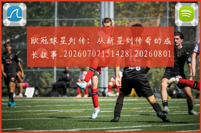 欧冠球星列传:从新星到传奇的成长故事_20260707151428_20260801164354