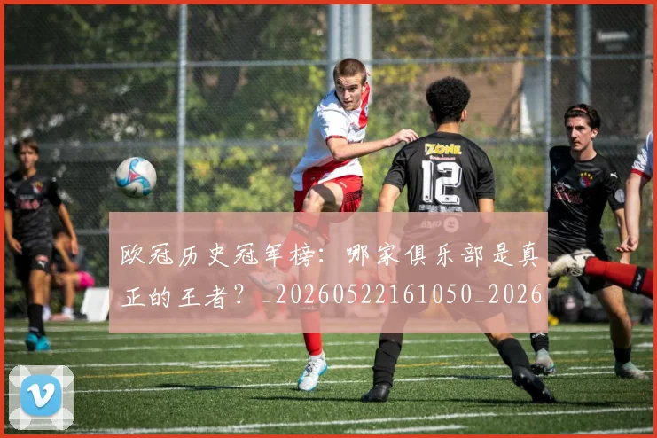 欧冠历史冠军榜：哪家俱乐部是真正的王者？_20260522161050_20260801162331
