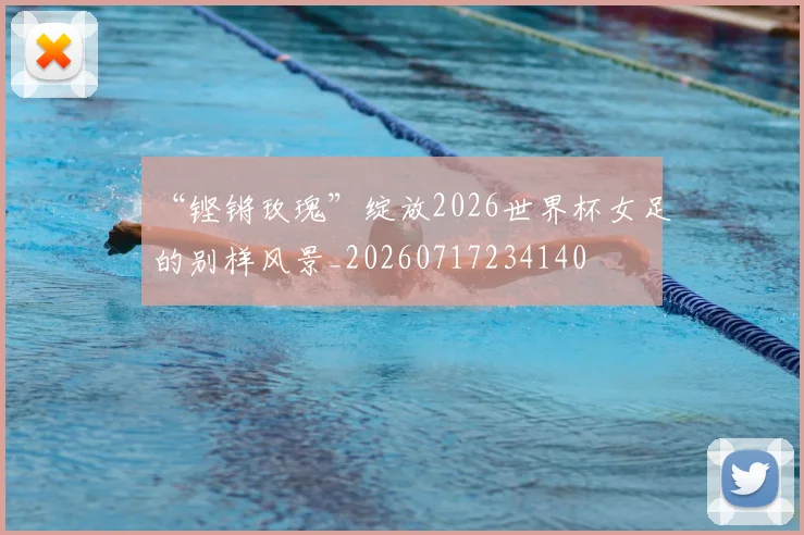 “铿锵玫瑰”绽放2026世界杯女足的别样风景_20260717234140